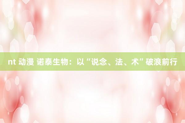 nt 动漫 诺泰生物：以“说念、法、术”破浪前行