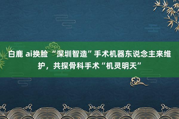 白鹿 ai换脸 “深圳智造”手术机器东说念主来维护，共探骨科手术“机灵明天”