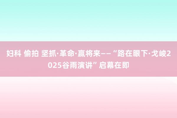 妇科 偷拍 坚抓·革命·赢将来——“路在眼下·戈峻2025谷雨演讲”启幕在即