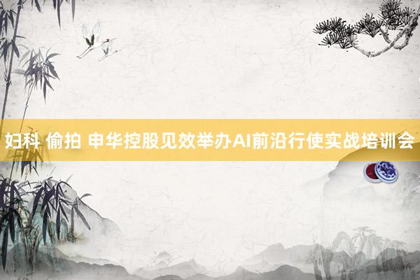 妇科 偷拍 申华控股见效举办AI前沿行使实战培训会