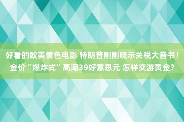 好看的欧美情色电影 特朗普刚刚晓示关税大音书！金价“爆炸式”高潮39好意思元 怎样交游黄金？