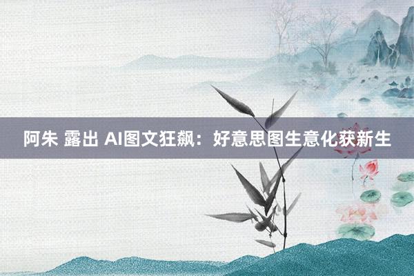 阿朱 露出 AI图文狂飙：好意思图生意化获新生