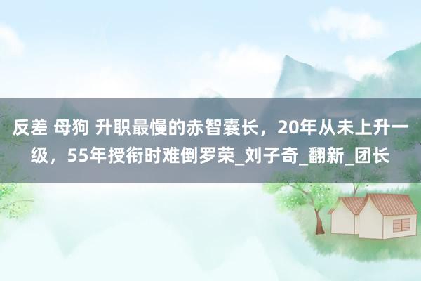 反差 母狗 升职最慢的赤智囊长，20年从未上升一级，55年授衔时难倒罗荣_刘子奇_翻新_团长