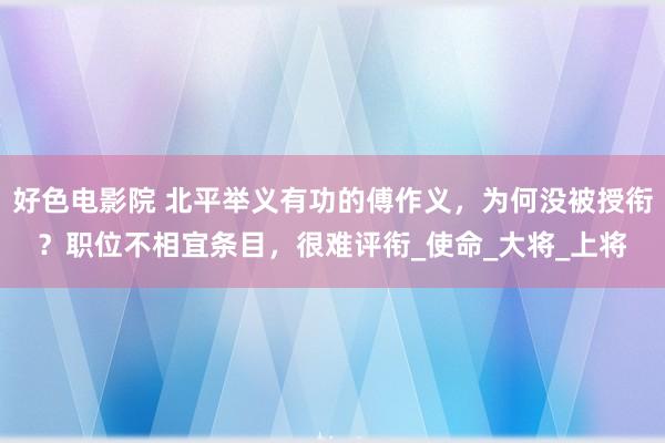 好色电影院 北平举义有功的傅作义，为何没被授衔？职位不相宜条目，很难评衔_使命_大将_上将