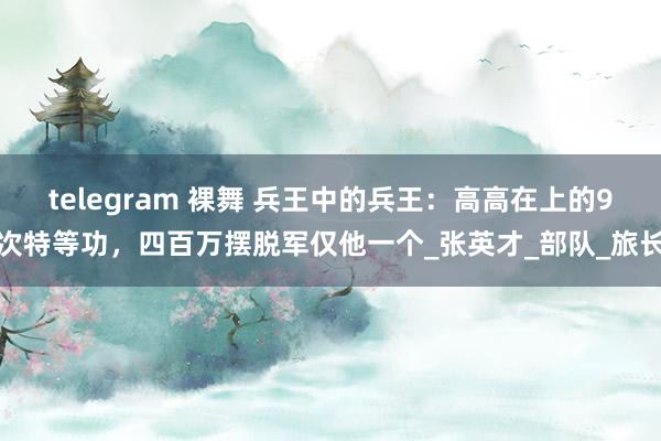 telegram 裸舞 兵王中的兵王：高高在上的9次特等功，四百万摆脱军仅他一个_张英才_部队_旅长