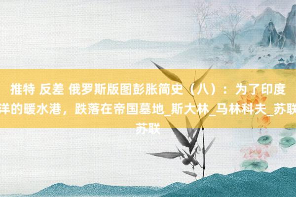 推特 反差 俄罗斯版图彭胀简史（八）：为了印度洋的暖水港，跌落在帝国墓地_斯大林_马林科夫_苏联