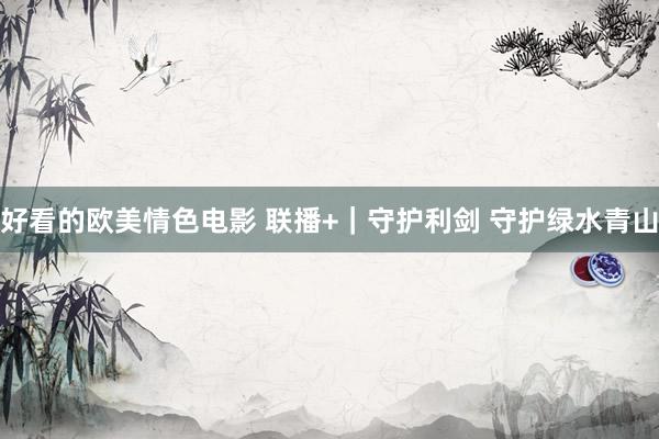 好看的欧美情色电影 联播+｜守护利剑 守护绿水青山