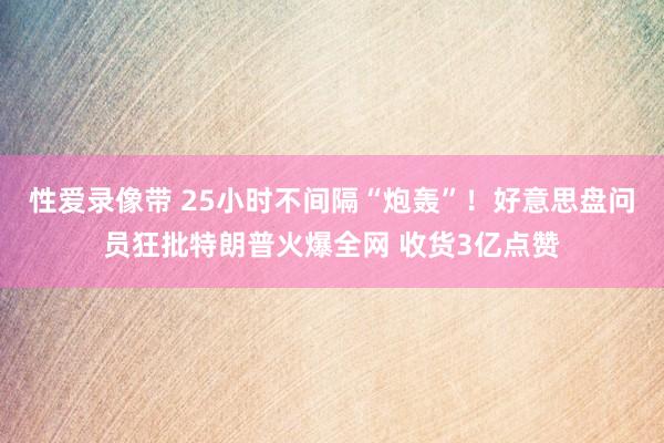 性爱录像带 25小时不间隔“炮轰”！好意思盘问员狂批特朗普火爆全网 收货3亿点赞