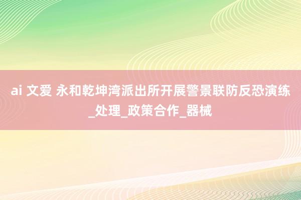 ai 文爱 永和乾坤湾派出所开展警景联防反恐演练_处理_政策合作_器械