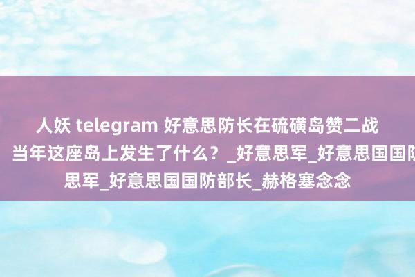 人妖 telegram 好意思防长在硫磺岛赞二战日军“斗胆”被批，当年这座岛上发生了什么？_好意思军_好意思国国防部长_赫格塞念念