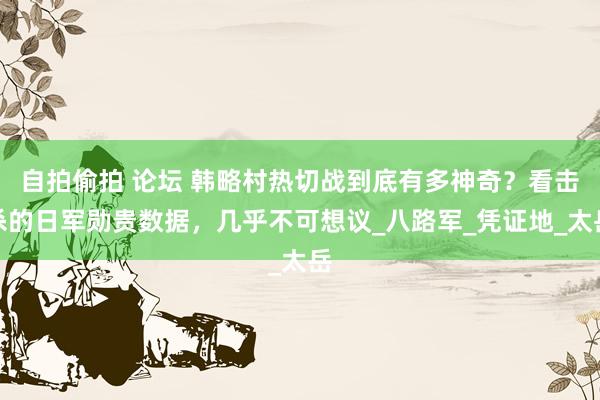 自拍偷拍 论坛 韩略村热切战到底有多神奇？看击杀的日军勋贵数据，几乎不可想议_八路军_凭证地_太岳