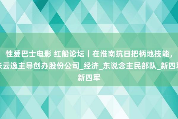 性爱巴士电影 红船论坛丨在淮南抗日把柄地技能，张云逸主导创办股份公司_经济_东说念主民部队_新四军