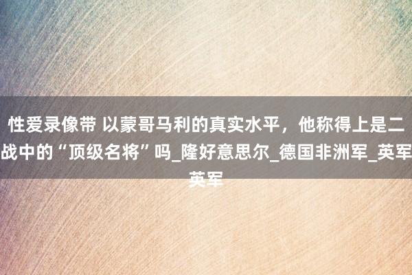 性爱录像带 以蒙哥马利的真实水平，他称得上是二战中的“顶级名将”吗_隆好意思尔_德国非洲军_英军