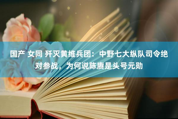国产 女同 歼灭黄维兵团：中野七大纵队司令绝对参战，为何说陈赓是头号元勋