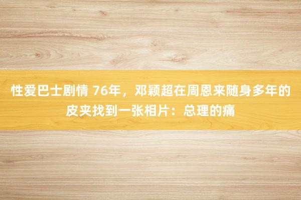性爱巴士剧情 76年，邓颖超在周恩来随身多年的皮夹找到一张相片：总理的痛