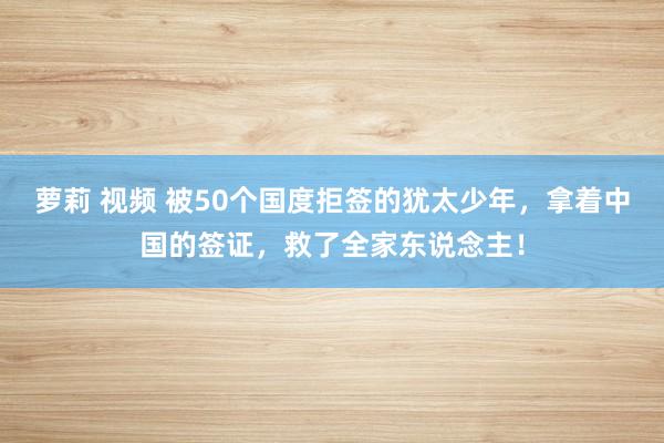 萝莉 视频 被50个国度拒签的犹太少年，拿着中国的签证，救了全家东说念主！