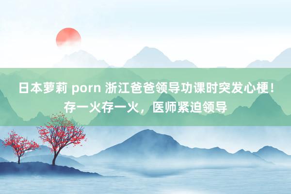 日本萝莉 porn 浙江爸爸领导功课时突发心梗！存一火存一火，医师紧迫领导