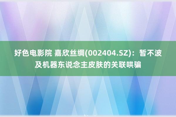 好色电影院 嘉欣丝绸(002404.SZ)：暂不波及机器东说念主皮肤的关联哄骗