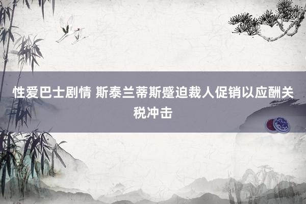 性爱巴士剧情 斯泰兰蒂斯蹙迫裁人促销以应酬关税冲击