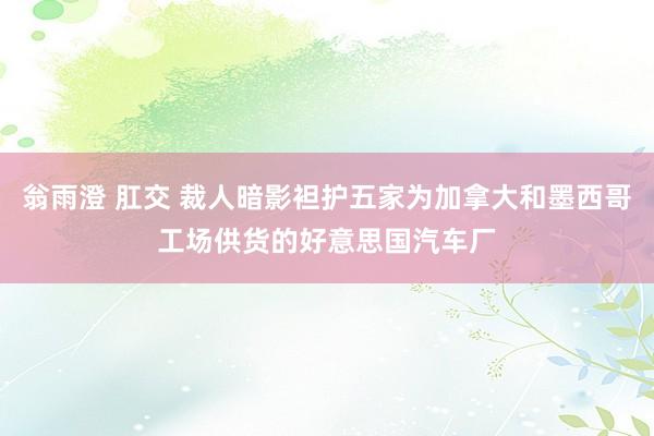 翁雨澄 肛交 裁人暗影袒护五家为加拿大和墨西哥工场供货的好意思国汽车厂
