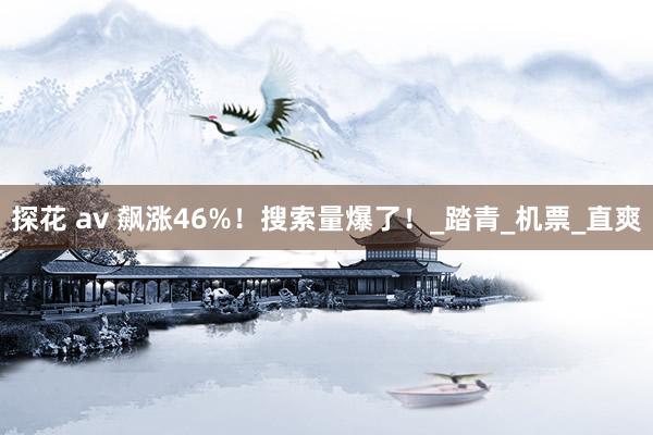 探花 av 飙涨46%！搜索量爆了！_踏青_机票_直爽