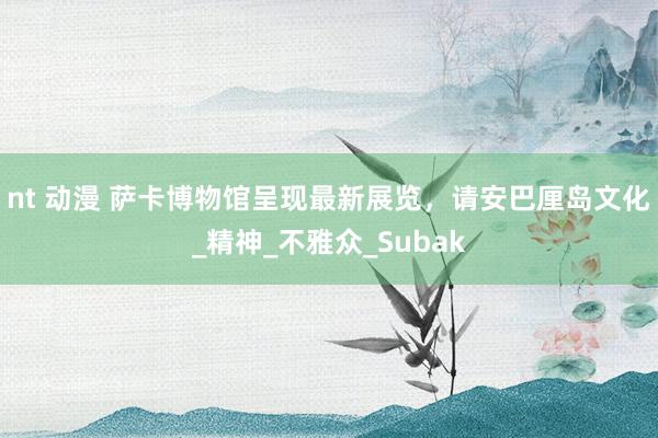 nt 动漫 萨卡博物馆呈现最新展览，请安巴厘岛文化_精神_不雅众_Subak