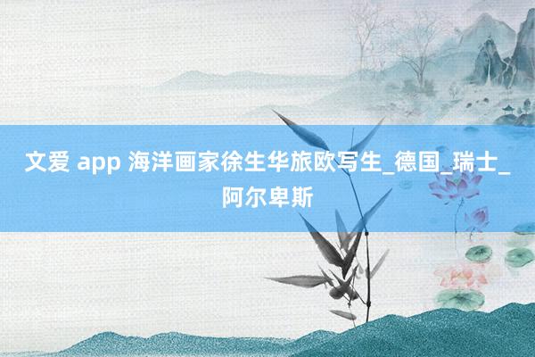 文爱 app 海洋画家徐生华旅欧写生_德国_瑞士_阿尔卑斯