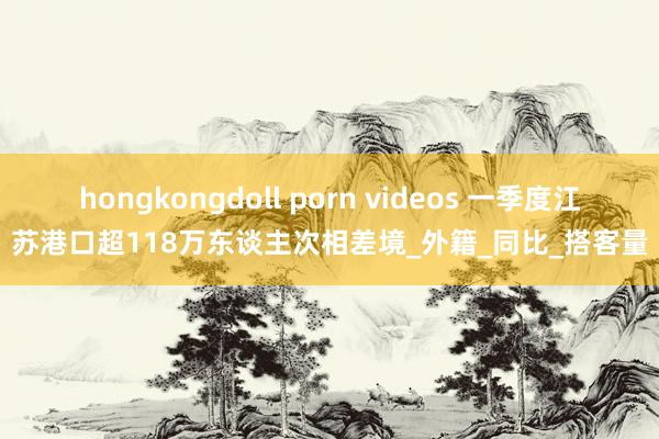 hongkongdoll porn videos 一季度江苏港口超118万东谈主次相差境_外籍_同比_搭客量