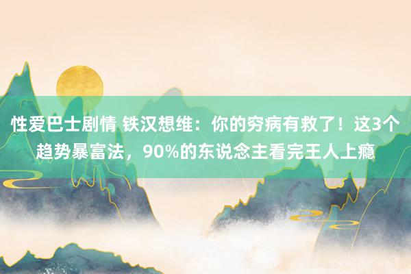 性爱巴士剧情 铁汉想维：你的穷病有救了！这3个趋势暴富法，90%的东说念主看完王人上瘾