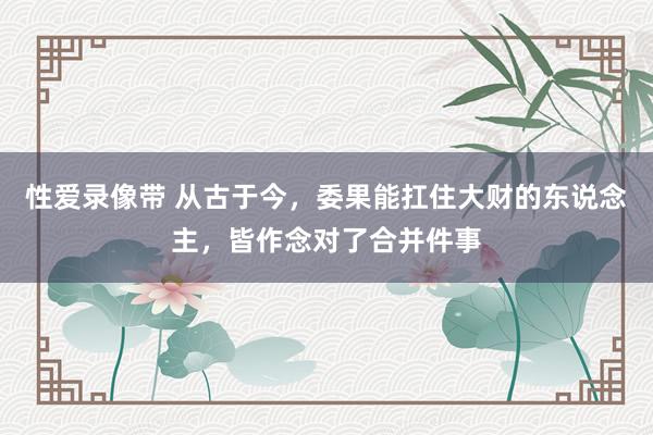性爱录像带 从古于今，委果能扛住大财的东说念主，皆作念对了合并件事