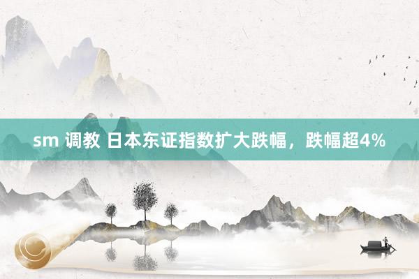 sm 调教 日本东证指数扩大跌幅，跌幅超4%