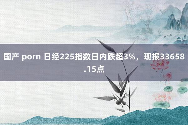 国产 porn 日经225指数日内跌超3%，现报33658.15点
