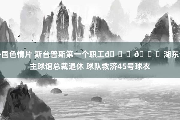 外国色情片 斯台普斯第一个职工💜💛湖东谈主球馆总裁退休 球队救济45号球衣