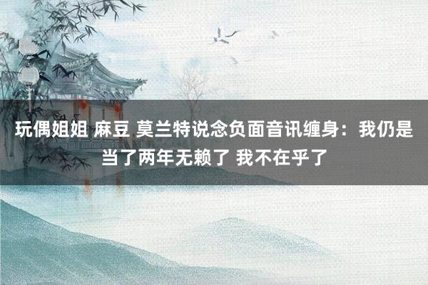 玩偶姐姐 麻豆 莫兰特说念负面音讯缠身：我仍是当了两年无赖了 我不在乎了
