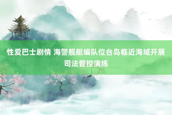性爱巴士剧情 海警舰艇编队位台岛临近海域开展司法管控演练