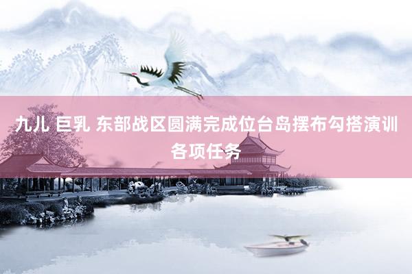九儿 巨乳 东部战区圆满完成位台岛摆布勾搭演训各项任务