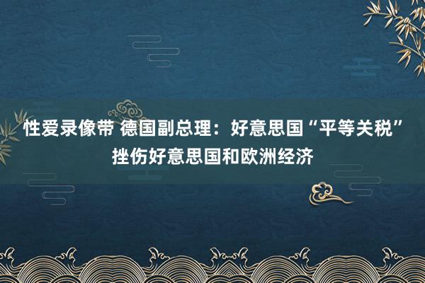 性爱录像带 德国副总理：好意思国“平等关税”挫伤好意思国和欧洲经济