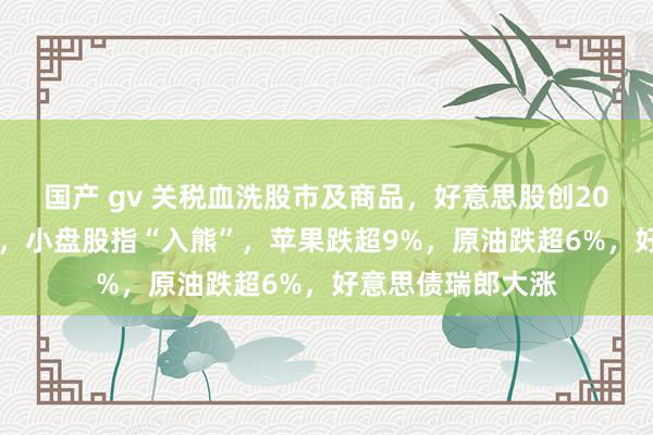 国产 gv 关税血洗股市及商品，好意思股创2020年来最惨日挫，小盘股指“入熊”，苹果跌超9%，原油跌超6%，好意思债瑞郎大涨