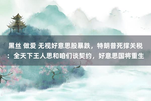 黑丝 做爱 无视好意思股暴跌，特朗普死撑关税：全天下王人思和咱们谈契约，好意思国将重生
