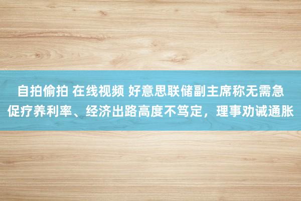 自拍偷拍 在线视频 好意思联储副主席称无需急促疗养利率、经济出路高度不笃定，理事劝诫通胀