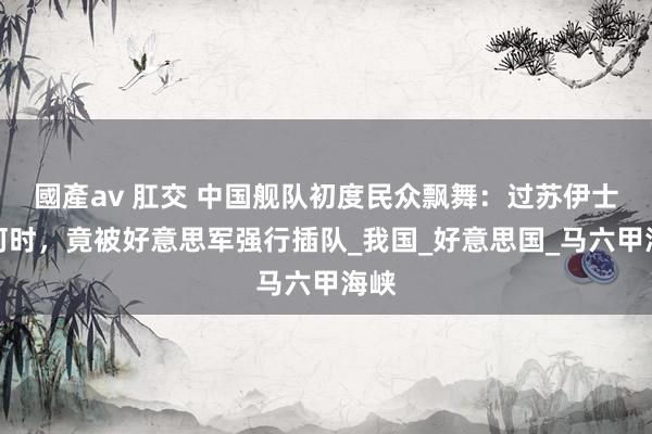 國產av 肛交 中国舰队初度民众飘舞：过苏伊士运河时，竟被好意思军强行插队_我国_好意思国_马六甲海峡