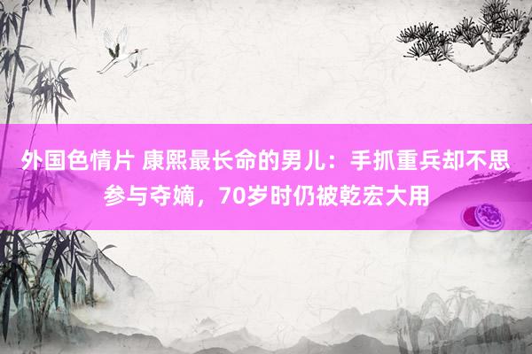 外国色情片 康熙最长命的男儿：手抓重兵却不思参与夺嫡，70岁时仍被乾宏大用