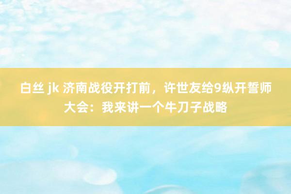 白丝 jk 济南战役开打前，许世友给9纵开誓师大会：我来讲一个牛刀子战略