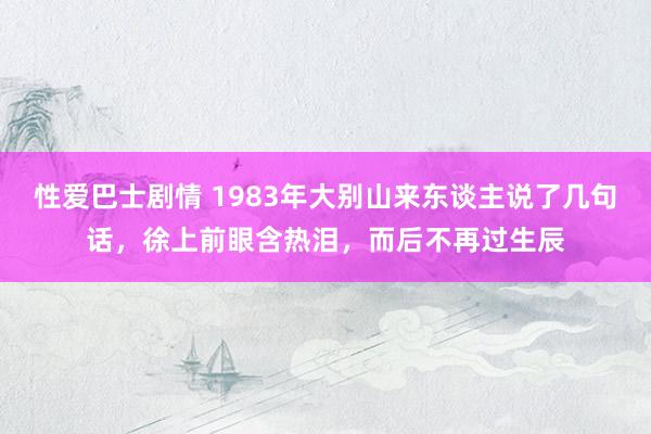性爱巴士剧情 1983年大别山来东谈主说了几句话，徐上前眼含热泪，而后不再过生辰