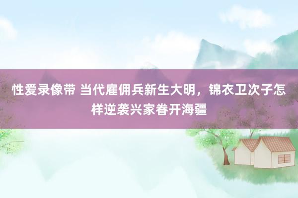 性爱录像带 当代雇佣兵新生大明，锦衣卫次子怎样逆袭兴家眷开海疆