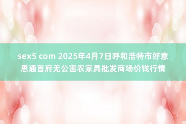 sex5 com 2025年4月7日呼和浩特市好意思通首府无公害农家具批发商场价钱行情