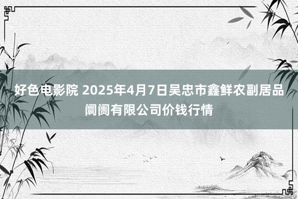 好色电影院 2025年4月7日吴忠市鑫鲜农副居品阛阓有限公司价钱行情