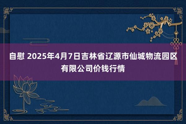 自慰 2025年4月7日吉林省辽源市仙城物流园区有限公司价钱行情