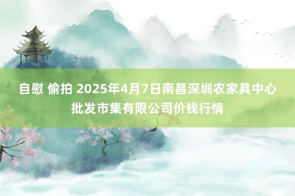 自慰 偷拍 2025年4月7日南昌深圳农家具中心批发市集有限公司价钱行情