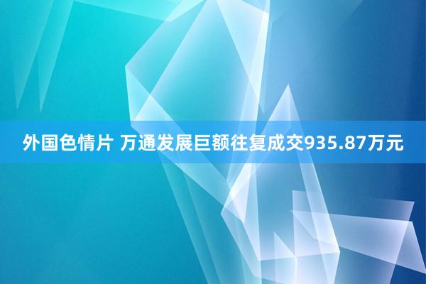 外国色情片 万通发展巨额往复成交935.87万元